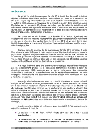 PROJET DE LOI DE FINANCES POUR L’ANNEE 2014

PRÉAMBULE
Le projet de loi de finances pour l’année 2014 traduit les Hautes Orientations
Royales, contenues notamment au niveau des Discours du Trône, de la Révolution du
Roi et du Peuple respectivement du 30 juillet et 20 août 2013 et du Discours Royal du
11 octobre 2013 prononcé à l’ouverture de la première session de la troisième année
législative de la neuvième législature, rappelant que la présente législature est
considérée comme une législature fondatrice, dans la mesure où elle devra mettre en
œuvre, dans un esprit consensuel national et sur la base d’une démarche participative
la plus large possible, toutes les lois organiques.
Le projet de loi de finances pour l’année 2014 traduit également les
engagements pris dans le cadre du programme gouvernemental présenté au Parlement
et voté par la chambre des représentants le 26 janvier 2012 et qui s’est donné pour
finalité de consolider le processus d’édification d’une société équilibrée, soudée, stable,
solidaire et prospère.
Dans ce sens, le projet de loi de finances pour l’année 2014 constitue, à juste
titre, une étape essentielle pour la mise en œuvre des réformes structurantes pour notre
pays, devant apporter les gages nécessaires et les solutions idoines aux insuffisances
et entraves qui freinent aujourd’hui l’essor de notre modèle économique et sociétal, en
vue de faire profiter, de manière plus juste et plus équitable, les différentes couches
sociales et les différents territoires, des fruits de la croissance.
Ce projet intervient dans une conjoncture économique internationale marquée
par un redressement graduel de la croissance économique mondiale à partir du
deuxième semestre 2013, soutenue par la bonne performance des économies
américaine et japonaise et par une légère reprise de l’économie européenne. Les pays
émergents continuent de tirer l’économie mondiale malgré une modération de leur
potentiel de croissance.
Ce projet intervient également dans un contexte prometteur au niveau national
marqué par les résultats encourageants réalisés durant le premier semestre de l’année
2013, notamment le rendement important du secteur agricole avoisinant les 97 millions
de quintaux, l’amélioration continue de la performance des secteurs relevant des
Métiers Mondiaux du Maroc, la contribution positive des échanges commerciaux à la
croissance, l’amélioration des revenus du tourisme et des transferts des marocains
résidents à l’étranger, la hausse significative des investissements directs étrangers
destinés à notre pays de 23,5 % à fin août pour atteindre 26,9 milliards de dirhams et
la création de 243.000 emplois rémunérés contribuant ainsi à la stabilisation du taux de
chômage.
A cet égard, le projet de loi de finances pour l’année 2014 s’est assigné quatre
objectifs prioritaires. Il s’agit de :
La poursuite de l’édification institutionnelle et l’accélération des réformes
structurelles ;
La stimulation de la croissance, le soutien de l’investissement et de
l’entreprise et l’amélioration des dispositifs de promotion de l’emploi ;
NOTE DE PRESENTATION

1

 