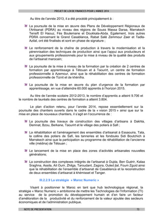 PROJET DE LOI DE FINANCES POUR L’ANNEE 2014

Au titre de l’année 2013, il a été procédé principalement à :
La poursuite de la mise en œuvre des Plans de Développement Régionaux de
l’Artisanat (PDRA) au niveau des régions de Souss Massa Daraa, Marrakech
Tensift El Haouz, Fès Boulemane et Doukkala-Abda. Egalement, trois autres
PDRA concernant le Grand Casablanca, Rabat Salé Zemmour Zaer et TadlaAzilal, ont été finalisés et sont en phase de signature ;
Le renforcement de la chaîne de production à travers la modernisation et la
pérennisation des techniques de production ainsi que l’appui aux producteurs et
aux groupements professionnels pour la mise à niveau de la qualité des produits
de l’artisanat marocain;
La poursuite de la mise à niveau de la formation par la création de 2 centres de
formation par apprentissage à Tétouan et à Taourirt, un centre de formation
professionnelle à Azemour, ainsi que la réhabilitation des centres de formation
professionnelle de Tiznit et de khénifra.
La poursuite de la mise en œuvre du plan d’urgence de la formation par
apprentissage, en vue d’atteindre 60.000 apprentis à l’horizon 2015.
Au titre de l’année scolaire 2012-2013, le nombre d’apprentis a atteint 9.706 et
le nombre de lauréats des centres de formation a atteint 3.804.
Le plan d’action retenu, pour l’année 2014, repose essentiellement sur la
poursuite des chantiers ouverts dans le cadre de la « vision 2015 » ainsi que sur la
mise en place de nouveaux chantiers, il s’agit en l’occurrence de :
La poursuite des travaux de construction des villages d’artisans à Dakhla,
Demnat, Bzou, Berkane, Taourirt et le village des potiers à Safi ;
La réhabilitation et l’aménagement des ensembles d’artisanat à Essaouira, Tata,
la colline des potiers de Safi, les tanneries et les fondouks Sidi Boutchich à
Marrakech ainsi que la participation au programme de réhabilitation de l’ancienne
ville (médina) de Tétouan ;
Le lancement de la mise en place des zones d’activités artisanales nouvelles
générations;
La construction des complexes intégrés de l’artisanat à Oujda, Ben Guérir, Kalaa
Sraghna, Assila, Ait Ourir, Zhilga, Taroudant, Zagora, Ouled jlal, Foum Zguid ainsi
que la réhabilitation de l’ensemble d’artisanat de Casablanca et la reconstruction
de deux ensembles d’artisanat à khémisset et Tanger.
III.2.2.9 La stratégie « Maroc Numeric »
Visant à positionner le Maroc en tant que hub technologique régional, la
stratégie « Maroc Numeric » ambitionne de mettre les Technologies de l’Information (TI)
au service de la promotion du développement humain et d’en faire un facteur
d’amélioration de la productivité et du renforcement de la valeur ajoutée des secteurs
économiques et de l’administration publique.
NOTE DE PRESENTATION

73

 