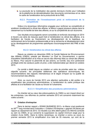 PROJET DE LOI DE FINANCES POUR L’ANNEE 2014

La poursuite de la mobilisation des grands donneurs d’ordre pour l’utilisation
de la plateforme de dématérialisation des documents commerciaux et ce, dans
le cadre de l’amélioration de la productivité de la PME.
III.2.3. Promotion de l’investissement privé et renforcement de la
compétitivité
Grâce à la dynamique réformatrice engagée pour renforcer sa compétitivité et
améliorer durablement le climat des affaires, le Maroc a gagné plusieurs places dans le
classement sur la facilité de faire des affaires, et sur la compétitivité de son économie.
Ces résultats encourageants seront consolidés et renforcés davantage en 2014
à travers une série de mesures ayant trait à l’amélioration du climat des affaires, à la
facilitation de l’accès au financement, au développement de la logistique, au
renforcement de la formation professionnelle et de la recherche et développement ainsi
qu’au développement de programmes spécifiques d’accompagnement des PME et des
TPE.
III.2.3.1 Amélioration du climat des affaires
Depuis sa création en décembre 2009, le Comité National de l'Environnement
des Affaires (CNEA), présidé par Monsieur Le Chef du Gouvernement, a permis
d'accélérer l'identification et la mise en œuvre des réformes liées au climat des affaires
au Maroc. Pour assurer la pérennité de ses actions, ce Comité, issu d'un partenariat
privilégié entre les secteurs public et privé, a été institutionnalisé par décret en octobre
2010.
Ce comité a établi depuis sa création un ordre de priorités selon les critères
objectifs suivants : les principales doléances des opérateurs économiques, les
recommandations des rapports internationaux et le degré d’impact sur la qualité de
l’environnement des affaires.
Ainsi, au cours de l’année 2013 une attention particulière a été portée à la
simplification des procédures administratives, à l’amélioration du cadre juridique des
affaires et à la facilitation de l’accès au foncier et l’urbanisme.
III.2.3.1.1 Simplification des procédures administratives
Ce chantier est au cœur des préoccupations du CNEA vu son impact direct sur
les entreprises. Les réformes du premier semestre 2013 ont concerné notamment les
volets suivants :
Création d'entreprise
Dans le dernier rapport « DOING BUSINESS 2013 » le Maroc s’est positionné
au 56
rang mondial dans l’indicateur « Création d’Entreprise » gagnant 38 places par
rapport au classement de 2012. Ce résultat a pu être atteint grâce à la réforme conduite
au sein du CNEA, et qui concerne la suppression du capital minimum exigé pour la
création d’une SARL. Dans la même dynamique, ce chantier a connu au cours du
premier semestre 2013 la simplification d’un total de 35 mesures, qui vont de la
ème

NOTE DE PRESENTATION

75

 