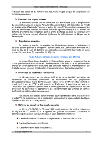 PROJET DE LOI DE FINANCES POUR L’ANNEE 2014

réduction des délais et du nombre des documents exigés jusqu’à la suppression de
certaines procédures.
Paiement des impôts et taxes
De nouvelles facilités ont été accordées aux entreprises pour la simplification
du paiement des impôts et taxes. Ainsi, le télé-paiement et la télé-déclaration de l'Impôt
sur les Sociétés (IS) et de la Taxe sur la Valeur Ajoutée (TVA) sont désormais possibles
pour les entreprises réalisant un chiffre d'affaires égal ou supérieur à 20 millions de
dirhams. De même, les entreprises dont le chiffre d'affaires est égal ou supérieur à 50
millions de dirhams peuvent effectuer également le télé-paiement de l'Impôt sur le
Revenu (IR).
Transfert de propriété
En matière de transfert de propriété, les délais des procédures ont été réduits. Il
est ainsi devenu possible d’enregistrer l’acte de vente à la Conservation Foncière en 2
jours au lieu de 3 jours et d’obtenir une attestation de paiement des impôts et taxes
grevant l’immeuble en 6 jours au lieu de 38 jours.
III.2.3.1.2 Amélioration du cadre juridique des affaires
Un ensemble de textes législatifs et réglementaires visant le renforcement de la
bonne gouvernance économique et l’amélioration et la facilitation de la pratique des
affaires en tenant compte des évolutions des contextes national et international ont été
finalisés ou sont en cours d’élaboration. Il s’agit notamment des textes suivants :
Promotion du Partenariat Public Privé
Le Gouvernement est en phase d’affiner le cadre législatif permettant de
développer de nouvelles alternatives de financement de son programme
d’investissement sous forme de Partenariats Publics Privés (PPP). En effet, en 2013, le
projet de loi sur les PPP a été soumis au Parlement. Il permettra de renforcer
l’implication des opérateurs privés dans le développement de projets publics, tout en
améliorant la gouvernance économique et l’environnement des affaires en termes
d’efficacité, de célérité et de transparence.
Par ailleurs, des actions seront menées pour l’identification et la préparation de
projets PPP, le renforcement de la coopération sectorielle et la mise en place d’outils de
développement et d’accompagnement.
Réforme du décret sur les marchés publics
Le décret n° 2-12-349 du 20 mars 2013, relatif aux marchés publics, qui entrera
en vigueur le 1er janvier 2014 a apporté de grandes innovations concernant la
commande publique sur plusieurs niveaux. Il s’agit essentiellement de :
La consécration de l'unicité de la réglementation des marchés publics ;
La simplification des procédures ;
Le renforcement de la concurrence ;
NOTE DE PRESENTATION

76

 