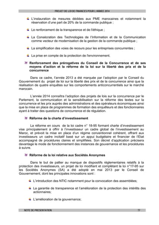 PROJET DE LOI DE FINANCES POUR L’ANNEE 2014

L’instauration de mesures dédiées aux PME marocaines et notamment la
réservation d’une part de 20% de la commande publique ;
Le renforcement de la transparence et de l'éthique ;
La Consécration des Technologies de l’Information et de la Communication
comme vecteur de modernisation de la gestion de la commande publique ;
La simplification des voies de recours pour les entreprises concurrentes ;
La prise en compte de la protection de l'environnement.
Renforcement des prérogatives du Conseil de la Concurrence et de ses
moyens d’action et la réforme de la loi sur la liberté des prix et de la
concurrence
Dans ce cadre, l’année 2013 a été marquée par l’adoption par le Conseil du
Gouvernement du projet de loi sur la liberté des prix et de la concurrence ainsi que la
réalisation de quatre enquêtes sur les comportements anticoncurrentiels sur le marché
marocain.
L’année 2014 connaîtra l’adoption des projets de lois sur la concurrence par le
Parlement, la communication et la sensibilisation sur la réforme des textes sur la
concurrence et les prix auprès des administrations et des opérateurs économiques ainsi
que la mise en place de programmes de formation des enquêteurs et des fonctionnaires
ayant à traiter des questions de concurrence et de régulation.
Réforme de la charte d’investissement
La réforme en cours de la loi cadre n° 18-95 formant charte d’investissement
vise principalement à offrir à l’investisseur un cadre global de l’investissement au
Maroc, et prévoit la mise en place d’un régime conventionnel cohérent, offrant aux
investisseurs un cadre incitatif basé sur un appui budgétaire et financier de l’Etat
accompagné de procédures claires et simplifiées. Son décret d’application précisera
davantage le mode de fonctionnement des instances de gouvernance et les procédures
à suivre.
Réforme de la loi relative aux Sociétés Anonymes
Dans le but de pallier au manque de dispositifs réglementaires relatifs à la
protection des investisseurs, un projet de loi modifiant et complétant la loi n°17-95 sur
les Sociétés Anonymes (SA) a été adopté en mai 2013 par le Conseil de
Gouvernement, dont les principales innovations sont :
L’introduction des NTIC notamment pour la convocation des assemblées;
La garantie de transparence et l’amélioration de la protection des intérêts des
actionnaires;
L’amélioration de la gouvernance;
NOTE DE PRESENTATION

77

 