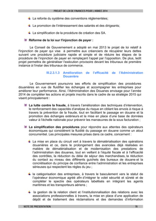 PROJET DE LOI DE FINANCES POUR L’ANNEE 2014

La refonte du système des conventions réglementées;
La promotion de l’intéressement des salariés et des dirigeants;
La simplification de la procédure de création des SA.
Réforme de la loi sur l'injonction de payer :
Le Conseil de Gouvernement a adopté en mai 2013 le projet de loi relatif à
l'injonction de payer qui vise à permettre aux créanciers de récupérer leurs dettes
suivant une procédure judiciaire rapide et simple et de réduire les étapes de la
procédure de l’injonction de payer en remplaçant l’appel par l’opposition. De plus, ledit
projet permettra de généraliser l’exécution provisoire devant les tribunaux de première
instance à l’instar des tribunaux de commerce.
III.2.3.1.3

Amélioration
Douanière

de

l’efficacité

de

l’Administration

Le Gouvernement poursuivra ses efforts de simplification des procédures
douanières en vue de fluidifier les échanges et accompagner les entreprises pour
améliorer leur performance. Ainsi, l’Administration des Douanes envisage pour l’année
2014 de compléter les actions et projets inscrits dans le cadre de sa stratégie 2015 qui
visent principalement :
La lutte contre la fraude, à travers l’amélioration des techniques d’intervention,
le renforcement des capacités d’analyse du risque en ciblant les envois à risque à
travers la prévention de la fraude, tout en facilitant le passage en douane et la
promotion des échanges extérieurs et la mise en place d’une base de données
valeur à l’échelle nationale pour prévenir les manœuvres de la sous facturation ;
La simplification des procédures pour répondre aux attentes des opérateurs
économiques qui considèrent la fluidité du passage en douane comme un atout
concurrentiel. Les principales mesures prises dans ce cadre, concernent :
La mise en place du circuit vert à travers la dématérialisation des opérations
douanières et ce, dans le prolongement des avancées déjà réalisées en
matière de dématérialisation et de modernisation des prestations de
l’administration des douanes, tout en veillant à l’équité fiscale et à l’efficacité
des contrôles, la réduction du délai de séjour des marchandises, la réduction
du contact au niveau des différents guichets des bureaux de douane et la
concrétisation du principe de confiance entre l’administration et les entreprises
sérieuses qui respectent les règles du jeu ;
la catégorisation des entreprises, à travers le basculement vers le statut de
l’opérateur économique agréé afin d’intégrer le volet sécurité et sûreté et de
compléter le spectre des opérateurs labellisés en intégrant les agents
maritimes et les transporteurs aériens ;
la gestion de la relation client et l’institutionnalisation des relations avec les
associations professionnelles à travers, la mise en place d’une application de
dépôt et de traitement des réclamations et des demandes d’information
NOTE DE PRESENTATION

78

 
