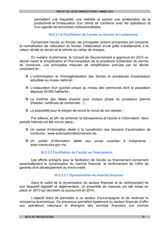 PROJET DE LOI DE FINANCES POUR L’ANNEE 2014

permettant une traçabilté, une visibilité et partant une amélioration de la
productivité et l’instauration d’un climat de confiance avec les opérateurs et
d’un agenda de rencontres institutionnalisées.
III.2.3.1.4 Facilitation de l’accès au foncier et l’urbanisme
Concernant l’accès au foncier, les principales actions entreprises ont concerné
la normalisation de l’allocation du foncier, l’élaboration d’une grille d’abattements à la
valeur vénale du terrain et la refonte du cahier de charges.
En matière d’urbanisme, le Conseil de Gouvernement a approuvé en 2013 un
décret visant la simplification et l'harmonisation de la procédure d'obtention du permis
de construire. Les principales mesures de simplification prévues par ce décret
consistent en :
L’uniformisation et l’homogénéisation des formes et procédures d'autorisation
adoptées au niveau national ;
L’instauration d’un guichet unique au niveau des communes dont la population
dépasse 50.000 habitants ;
La maîtrise des délais impartis pour chaque phase du processus (permis
d'habiter, certificats de conformité…) ;
La possibilité pour le citoyen de suivre le circuit de son dossier ;
Par ailleurs, et afin de renforcer la transparence et l’accès à l’information, deux
portails Internet ont été mis en place :
Un portail d’information dédié à la constitution des dossiers d’autorisation de
construire : www.autorisationdeconstruire.ma
Un portail d’information
www.marocurba.gov.ma.

dédié

aux

zones

ouvertes

à

l'urbanisme

III.2.3.2 Facilitation de l’accès au financement
Les efforts entrepris pour la facilitation de l’accès au financement concernent
essentiellement la dynamisation du marché financier, le renforcement de l’offre de
garantie et le développement du micro-crédit.
III.2.3.2.1 Dynamisation du marché financier
Dans le cadre de la dynamisation du secteur financier et du renforcement de
son dispositif législatif et réglementaire, un ensemble de mesures ont été mises en
place en 2013 qui devraient se poursuivre en 2014.
L’objectif étant de permettre à ce secteur d’accompagner et de renforcer la
croissance économique. Ce processus permettra également au secteur financier d’offrir
aux opérateurs nationaux et étrangers des services financiers aux normes
NOTE DE PRESENTATION

79

:

 