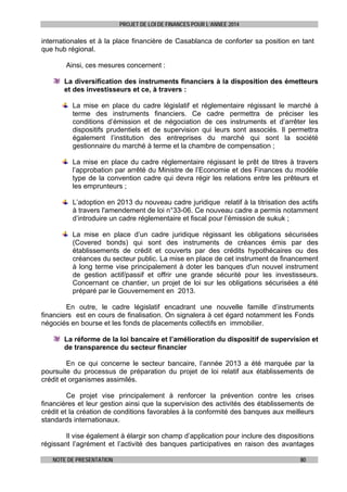PROJET DE LOI DE FINANCES POUR L’ANNEE 2014

internationales et à la place financière de Casablanca de conforter sa position en tant
que hub régional.
Ainsi, ces mesures concernent :
La diversification des instruments financiers à la disposition des émetteurs
et des investisseurs et ce, à travers :
La mise en place du cadre législatif et réglementaire régissant le marché à
terme des instruments financiers. Ce cadre permettra de préciser les
conditions d’émission et de négociation de ces instruments et d’arrêter les
dispositifs prudentiels et de supervision qui leurs sont associés. Il permettra
également l’institution des entreprises du marché qui sont la société
gestionnaire du marché à terme et la chambre de compensation ;
La mise en place du cadre réglementaire régissant le prêt de titres à travers
l’approbation par arrêté du Ministre de l’Economie et des Finances du modèle
type de la convention cadre qui devra régir les relations entre les prêteurs et
les emprunteurs ;
L’adoption en 2013 du nouveau cadre juridique relatif à la titrisation des actifs
à travers l'amendement de loi n°33-06. Ce nouveau cadre a permis notamment
d’introduire un cadre réglementaire et fiscal pour l’émission de sukuk ;
La mise en place d’un cadre juridique régissant les obligations sécurisées
(Covered bonds) qui sont des instruments de créances émis par des
établissements de crédit et couverts par des crédits hypothécaires ou des
créances du secteur public. La mise en place de cet instrument de financement
à long terme vise principalement à doter les banques d'un nouvel instrument
de gestion actif/passif et offrir une grande sécurité pour les investisseurs.
Concernant ce chantier, un projet de loi sur les obligations sécurisées a été
préparé par le Gouvernement en 2013.
En outre, le cadre législatif encadrant une nouvelle famille d’instruments
financiers est en cours de finalisation. On signalera à cet égard notamment les Fonds
négociés en bourse et les fonds de placements collectifs en immobilier.
La réforme de la loi bancaire et l’amélioration du dispositif de supervision et
de transparence du secteur financier
En ce qui concerne le secteur bancaire, l’année 2013 a été marquée par la
poursuite du processus de préparation du projet de loi relatif aux établissements de
crédit et organismes assimilés.
Ce projet vise principalement à renforcer la prévention contre les crises
financières et leur gestion ainsi que la supervision des activités des établissements de
crédit et la création de conditions favorables à la conformité des banques aux meilleurs
standards internationaux.
Il vise également à élargir son champ d’application pour inclure des dispositions
régissant l’agrément et l’activité des banques participatives en raison des avantages
NOTE DE PRESENTATION

80

 