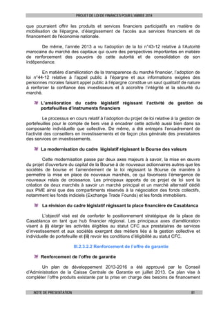 PROJET DE LOI DE FINANCES POUR L’ANNEE 2014

que pourraient offrir les produits et services financiers participatifs en matière de
mobilisation de l'épargne, d’élargissement de l'accès aux services financiers et de
financement de l'économie nationale.
De même, l’année 2013 a vu l’adoption de la loi n°43-12 relative à l’Autorité
marocaine du marché des capitaux qui ouvre des perspectives importantes en matière
de renforcement des pouvoirs de cette autorité et de consolidation de son
indépendance.
En matière d’amélioration de la transparence du marché financier, l’adoption de
loi n°44-12 relative à l’appel public à l’épargne et aux informations exigées des
personnes morales faisant appel public à l’épargne constitue un saut qualitatif de nature
à renforcer la confiance des investisseurs et à accroître l’intégrité et la sécurité du
marché.
L’amélioration du cadre législatif régissant l’activité de gestion de
portefeuilles d’instruments financiers
Le processus en cours relatif à l’adoption du projet de loi relative à la gestion de
portefeuilles pour le compte de tiers vise à encadrer cette activité aussi bien dans sa
composante individuelle que collective. De même, a été entrepris l’encadrement de
l’activité des conseillers en investissements et de façon plus générale des prestataires
des services en investissements.
La modernisation du cadre législatif régissant la Bourse des valeurs
Cette modernisation passe par deux axes majeurs à savoir, la mise en œuvre
du projet d’ouverture du capital de la Bourse à de nouveaux actionnaires autres que les
sociétés de bourse et l’amendement de la loi régissant la Bourse de manière à
permettre la mise en place de nouveaux marchés, ce qui favorisera l’émergence de
nouveaux relais de croissance. Les principaux apports de ce projet de loi sont la
création de deux marchés à savoir un marché principal et un marché alternatif dédié
aux PME ainsi que des compartiments réservés à la négociation des fonds collectifs,
notamment les fonds indiciels (Exchange Trade Founds) et les fonds immobiliers.
La révision du cadre législatif régissant la place financière de Casablanca
L’objectif visé est de conforter le positionnement stratégique de la place de
Casablanca en tant que hub financier régional. Les principaux axes d’amélioration
visent à (i) élargir les activités éligibles au statut CFC aux prestataires de services
d’investissement et aux sociétés exerçant des métiers liés à la gestion collective et
individuelle de portefeuille et (ii) revoir les conditions d’éligibilité au statut CFC.
III.2.3.2.2 Renforcement de l’offre de garantie
Renforcement de l’offre de garantie
Un plan de développement 2013-2016 a été approuvé par le Conseil
d’Administration de la Caisse Centrale de Garantie en juillet 2013. Ce plan vise à
compléter l’offre produits existante par la prise en charge des besoins de financement
NOTE DE PRESENTATION

81

 
