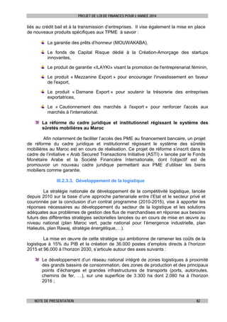 PROJET DE LOI DE FINANCES POUR L’ANNEE 2014

liés au crédit bail et à la transmission d’entreprises. Il vise également la mise en place
de nouveaux produits spécifiques aux TPME à savoir :
La garantie des prêts d’honneur (MOUWAKABA),
Le fonds de Capital Risque dédié à la Création-Amorçage des startups
innovantes,
Le produit de garantie «ILAYKI» visant la promotion de l'entreprenariat féminin,
Le produit « Mezzanine Export » pour encourager l'investissement en faveur
de l'export,
Le produit « Damane Export » pour soutenir la trésorerie des entreprises
exportatrices,
Le « Cautionnement des marchés à l'export » pour renforcer l'accès aux
marchés à l'international.
La réforme du cadre juridique et institutionnel régissant le système des
sûretés mobilières au Maroc
Afin notamment de faciliter l’accès des PME au financement bancaire, un projet
de réforme du cadre juridique et institutionnel régissant le système des sûretés
mobilières au Maroc est en cours de réalisation. Ce projet de réforme s’inscrit dans le
cadre de l’initiative « Arab Secured Transactions Initiative (ASTI) » lancée par le Fonds
Monétaire Arabe et la Société Financière Internationale, dont l’objectif est de
promouvoir un nouveau cadre juridique permettant aux PME d’utiliser les biens
mobiliers comme garantie.
III.2.3.3. Développement de la logistique
La stratégie nationale de développement de la compétitivité logistique, lancée
depuis 2010 sur la base d’une approche partenariale entre l’Etat et le secteur privé et
couronnée par la conclusion d’un contrat programme (2010-2015), vise à apporter les
réponses nécessaires au développement du secteur de la logistique et les solutions
adéquates aux problèmes de gestion des flux de marchandises en réponse aux besoins
futurs des différentes stratégies sectorielles lancées ou en cours de mise en œuvre au
niveau national (plan Maroc vert, pacte national pour l’émergence industrielle, plan
Halieutis, plan Rawaj, stratégie énergétique,…).
La mise en œuvre de cette stratégie qui ambitionne de ramener les coûts de la
logistique à 15% du PIB et la création de 36.000 postes d’emplois directs à l’horizon
2015 et 96.000 à l’horizon 2030, s’articule autour des axes suivants :
Le développement d’un réseau national intégré de zones logistiques à proximité
des grands bassins de consommation, des zones de production et des principaux
points d’échanges et grandes infrastructures de transports (ports, autoroutes,
chemins de fer, …), sur une superficie de 3.300 ha dont 2.080 ha à l’horizon
2016 ;

NOTE DE PRESENTATION

82

 