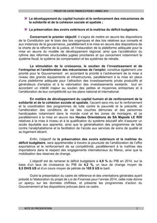 PROJET DE LOI DE FINANCES POUR L’ANNEE 2014

Le développement du capital humain et le renforcement des mécanismes de
la solidarité et de la cohésion sociale et spatiale ;
La préservation des avoirs extérieurs et la maitrise du déficit budgétaire.
Concernant le premier objectif, il s’agira de mettre en œuvre les dispositions
de la Constitution par le biais des lois organiques et des lois relatives aux conseils et
aux instances de la gouvernance, parallèlement à la mise en œuvre des dispositions de
la charte de la réforme de la justice, et l’instauration de la plateforme adéquate pour la
mise en œuvre du modèle de développement régional, ainsi que l’accélération du
rythme des réformes structurelles jugées prioritaires et qui concernent notamment le
système fiscal, le système de compensation et les systèmes de retraite.
La stimulation de la croissance, le soutien de l’investissement et de
l’entreprise et l’amélioration des mécanismes de l’emploi, constitue également une
priorité pour le Gouvernement en accordant la priorité à l’achèvement de la mise à
niveau des grands équipements et infrastructures, parallèlement à la mise en place
d’une plateforme adéquate pour l’attraction des investissements privés productifs et
générateurs d’emplois et à la valorisation des investissements existants tout en
accordant un intérêt majeur au soutien des petites et moyennes entreprises et à
l’amélioration de leur compétitivité sur les plans national et international.
En matière de développement du capital humain et de renforcement de la
solidarité et de la cohésion sociale et spatiale, l’accent sera mis sur le renforcement
et la coordination des programmes de lutte contre la pauvreté et la précarité, et
l’amélioration des conditions de vie des couches démunies et des personnes
handicapées notamment dans le monde rural et les zones de montagne, et ce
parallèlement à la mise en œuvre des Hautes Orientations de SA Majesté LE ROI
relatives à la mise à niveau et à la qualification du système éducatif afin d’assurer un
accès équitable aux apprentis, ainsi que la généralisation des programmes de lutte
contre l’analphabétisme et la facilitation de l’accès aux services de soins de qualité et
au logement décent.
Enfin, l’objectif de la préservation des avoirs extérieurs et la maitrise du
déficit budgétaire, sera appréhendée à travers la poursuite de l’amélioration de l’offre
exportatrice et le renforcement de sa compétitivité, parallèlement à la maîtrise des
importations dans le respect des engagements internationaux du Maroc, ainsi que la
mobilisation des réserves de change.
L’objectif est de ramener le déficit budgétaire à 4,9 % du PIB en 2014, sur la
base d’un taux de croissance du PIB de 4,2 %, un taux de change moyen de
8,5 DH/$ US et d’un cours moyen de pétrole de 105 $ US le baril.
Outre la présentation du cadre de référence et des orientations générales ayant
présidé à l’élaboration du projet de Loi de Finances pour l’année 2014, cette note donne
un aperçu sur les données chiffrées, et présente les programmes d’action du
Gouvernement et les dispositions prévues dans ce cadre.

NOTE DE PRESENTATION

2

 