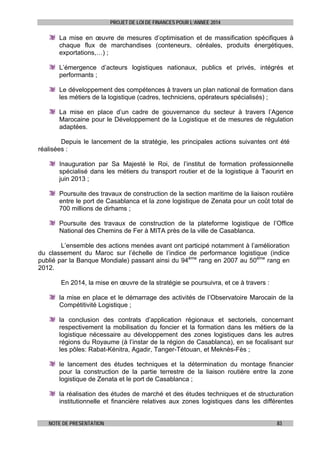 PROJET DE LOI DE FINANCES POUR L’ANNEE 2014

La mise en œuvre de mesures d’optimisation et de massification spécifiques à
chaque flux de marchandises (conteneurs, céréales, produits énergétiques,
exportations,…) ;
L’émergence d’acteurs logistiques nationaux, publics et privés, intégrés et
performants ;
Le développement des compétences à travers un plan national de formation dans
les métiers de la logistique (cadres, techniciens, opérateurs spécialisés) ;
La mise en place d’un cadre de gouvernance du secteur à travers l’Agence
Marocaine pour le Développement de la Logistique et de mesures de régulation
adaptées.
Depuis le lancement de la stratégie, les principales actions suivantes ont été
réalisées :
Inauguration par Sa Majesté le Roi, de l’institut de formation professionnelle
spécialisé dans les métiers du transport routier et de la logistique à Taourirt en
juin 2013 ;
Poursuite des travaux de construction de la section maritime de la liaison routière
entre le port de Casablanca et la zone logistique de Zenata pour un coût total de
700 millions de dirhams ;
Poursuite des travaux de construction de la plateforme logistique de l’Office
National des Chemins de Fer à MITA près de la ville de Casablanca.
L’ensemble des actions menées avant ont participé notamment à l’amélioration
du classement du Maroc sur l’échelle de l’indice de performance logistique (indice
publié par la Banque Mondiale) passant ainsi du 94ème rang en 2007 au 50ème rang en
2012.
En 2014, la mise en œuvre de la stratégie se poursuivra, et ce à travers :
la mise en place et le démarrage des activités de l’Observatoire Marocain de la
Compétitivité Logistique ;
la conclusion des contrats d’application régionaux et sectoriels, concernant
respectivement la mobilisation du foncier et la formation dans les métiers de la
logistique nécessaire au développement des zones logistiques dans les autres
régions du Royaume (à l’instar de la région de Casablanca), en se focalisant sur
les pôles: Rabat-Kénitra, Agadir, Tanger-Tétouan, et Meknès-Fès ;
le lancement des études techniques et la détermination du montage financier
pour la construction de la partie terrestre de la liaison routière entre la zone
logistique de Zenata et le port de Casablanca ;
la réalisation des études de marché et des études techniques et de structuration
institutionnelle et financière relatives aux zones logistiques dans les différentes
NOTE DE PRESENTATION

83

 