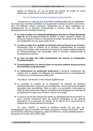 PROJET DE LOI DE FINANCES POUR L’ANNEE 2014

régions du Royaume, en vue de lancer les travaux de projets de zones
logistiques à moyen terme durant la période 2014-2015.
III.2.3.4. Renforcement de la formation professionnelle
Compte tenu du rôle que joue la formation professionnelle pour la qualification
des ressources humaines nationales, le Gouvernement a entrepris en 2013, de concert
avec les différents acteurs concernés, l'élaboration de la vision stratégique de
développement de la formation professionnelle à l'horizon 2020. Les axes de
développement ainsi identifiés portent sur :
La mise en place d’un dispositif pédagogique de prise en charge des jeunes
âgés de 12 à 15 ans permettant de prévenir et traiter l’abandon scolaire des
jeunes en mettant en place un mécanisme de soutien des jeunes et de contribuer
à la réintégration de ceux ayant quitté l’école ;
La mise en place d’un système de formation tout au long de la vie à travers,
l’introduction dans le système de la formation professionnelle de nouveaux
niveaux de formation dont notamment la licence et le master professionnalisants
et l’institutionnalisation des passerelles entre la formation professionnelle et
l’enseignement supérieur ;
La mise en place des outils d’anticipation des besoins et d’adéquation
Formation-Emploi ;
l’accompagnement à la mise en place du nouveau système de gouvernance
de la formation professionnelle ;
Le renforcement du partenariat public-privé à travers la multiplication des
instituts dont la gestion est déléguée aux professionnels et le développement
d’instituts en co-investissement public-privé.
Par ailleurs, l’année 2013 a été marquée également par :
La poursuite du chantier de la réingénierie du dispositif de formation
professionnelle selon l'Approche par Compétences, comme approche privilégiant
l'acquisition des compétences. Dans ce cadre, une convention a été signée au
début de cette année avec l’Agence Canadienne de Développement International
qui apportera son appui pour la mise en œuvre de ce projet ;
La mise en œuvre des mécanismes dédiés au développement de la formation en
cours d'emploi notamment dans les secteurs émergeants et les secteurs
exportateurs et la poursuite du chantier de la réforme de la gouvernance du
système des contrats spéciaux de formation.
En outre, l’OFPPT a entamé la troisième tranche de son plan de
développement visant la formation d’un million de jeunes à l’horizon 2015-2016. Ainsi,
en 2012-2013, l’effectif des stagiaires a atteint 310.000 et le nombre d’établissements a
été porté à 327 contre 184 en 2001-2002.

NOTE DE PRESENTATION

84

 