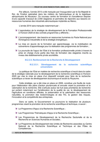 PROJET DE LOI DE FINANCES POUR L’ANNEE 2014

Par ailleurs, l’année 2013 a été marquée par l’inauguration par le Sa Majesté le
Roi, de l'Institut spécialisé dans les métiers de l'aéronautique et de la logistique
aéroportuaire de Nouaceur. Ce nouveau centre de formation et d’excellence dispose
d’une capacité d’acceuil de 2.000 stagiaires et permettra de répondre aux besoins en
ressources humaines des industriels aéronautiques implantés au Maroc.
L’année 2014 sera marquée notamment par :
L’approbation de la stratégie de développement de la Formation Professionnelle
à l’horizon 2020 et des contrats programmes y afférents ;
L’accompagnement des besoins en ressources humaines du Pacte National pour
l’Emergence Industrielle et de la stratégie énergétique ;
La mise en œuvre de la formation par apprentissage, via la mobilisation de
subventions d’apprentissage pour la réalisation des programmes de formation ;
La poursuite de l’appui de l’Etat à la formation professionnelle privée à travers la
prise en charge d’une partie des frais de formation des stagiaires inscrits au
niveau des établissements privés accrédités.
III.2.3.5. Renforcement de la Recherche & Développement
III.2.3.5.1.

Développement
universitaire

de

la

recherche

scientifique

La politique de l’Etat en matière de recherche scientifique s’inscrit dans le cadre
de la stratégie nationale pour le développement de la recherche scientifique à l’horizon
2025 qui vise la mise en place d’un dispositif complet pour faire de la recherche
scientifique un levier de développement économique et social du Royaume.
Cette stratégie, qui a été mise en place en 2006, constitue une feuille de route
pour l'élaboration des plans d'action pluriannuels et annuels visant la promotion et la
valorisation de la recherche. Elle s’articule autour de huit axes prioritaires de recherche
qui portent notamment sur l'amélioration de la qualité de vie, le développement de
l'agriculture en conditions difficiles, la préservation et la valorisation des ressources
naturelles, la promotion des biotechnologies et des TIC, la gestion des risques,
l'innovation et la compétitivité des entreprises.
Dans ce cadre, le Gouvernement va poursuivre la réalisation de plusieurs
programmes visant la promotion de la recherche scientifique et technique, à savoir :
Le Programme d’Appui à la Recherche Scientifique ;
Les Programmes Thématiques d’Appui à la Recherche Scientifique ;
Les Programmes de Développement de la Recherche Sectorielle et de la
Recherche en Sciences Humaines et Sociales ;
Le Programme de Développement des Unités de Recherche associées au Centre
National de la Recherche Scientifique et Technique et des Pôles de
Compétences.
NOTE DE PRESENTATION

85

 