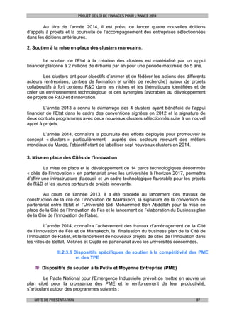 PROJET DE LOI DE FINANCES POUR L’ANNEE 2014

Au titre de l’année 2014, il est prévu de lancer quatre nouvelles éditions
d’appels à projets et la poursuite de l’accompagnement des entreprises sélectionnées
dans les éditions antérieures.
2. Soutien à la mise en place des clusters marocains.
Le soutien de l’Etat à la création des clusters est matérialisé par un appui
financier plafonné à 2 millions de dirhams par an pour une période maximale de 5 ans.
Les clusters ont pour objectifs d’animer et de fédérer les actions des différents
acteurs (entreprises, centres de formation et unités de recherche) autour de projets
collaboratifs à fort contenu R&D dans les niches et les thématiques identifiées et de
créer un environnement technologique et des synergies favorables au développement
de projets de R&D et d’innovation.
L’année 2013 a connu le démarrage des 4 clusters ayant bénéficié de l’appui
financier de l’Etat dans le cadre des conventions signées en 2012 et la signature de
deux contrats programmes avec deux nouveaux clusters sélectionnés suite à un nouvel
appel à projets.
L’année 2014, connaîtra la poursuite des efforts déployés pour promouvoir le
concept « clusters » particulièrement auprès des secteurs relevant des métiers
mondiaux du Maroc, l’objectif étant de labelliser sept nouveaux clusters en 2014.
3. Mise en place des Cités de l’Innovation
La mise en place et le développement de 14 parcs technologiques dénommés
« cités de l’innovation » en partenariat avec les universités à l’horizon 2017, permettra
d’offrir une infrastructure d’accueil et un cadre technologique favorable pour les projets
de R&D et les jeunes porteurs de projets innovants.
Au cours de l’année 2013, il a été procédé au lancement des travaux de
construction de la cité de l’innovation de Marrakech, la signature de la convention de
partenariat entre l’Etat et l’Université Sidi Mohammed Ben Abdellah pour la mise en
place de la Cité de l’Innovation de Fès et le lancement de l’élaboration du Business plan
de la Cité de l’Innovation de Rabat.
L’année 2014, connaîtra l’achèvement des travaux d’aménagement de la Cité
de l’Innovation de Fès et de Marrakech, la finalisation du business plan de la Cité de
l’Innovation de Rabat, et le lancement de nouveaux projets de cités de l’Innovation dans
les villes de Settat, Meknès et Oujda en partenariat avec les universités concernées.
III.2.3.6 Dispositifs spécifiques de soutien à la compétitivité des PME
et des TPE
Dispositifs de soutien à la Petite et Moyenne Entreprise (PME)
Le Pacte National pour l’Emergence Industrielle prévoit de mettre en œuvre un
plan ciblé pour la croissance des PME et le renforcement de leur productivité,
s’articulant autour des programmes suivants :
NOTE DE PRESENTATION

87

 