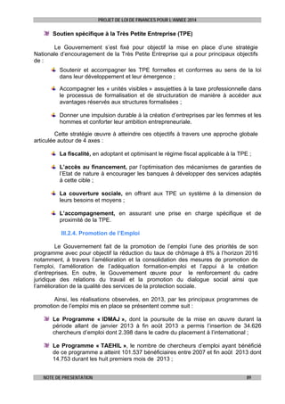 PROJET DE LOI DE FINANCES POUR L’ANNEE 2014

Soutien spécifique à la Très Petite Entreprise (TPE)
 
Le Gouvernement s’est fixé pour objectif la mise en place d’une stratégie
Nationale d’encouragement de la Très Petite Entreprise qui a pour principaux objectifs
de :
Soutenir et accompagner les TPE formelles et conformes au sens de la loi
dans leur développement et leur émergence ;
Accompagner les « unités visibles » assujetties à la taxe professionnelle dans
le processus de formalisation et de structuration de manière à accéder aux
avantages réservés aux structures formalisées ;
Donner une impulsion durable à la création d’entreprises par les femmes et les
hommes et conforter leur ambition entrepreneuriale.
Cette stratégie œuvre à atteindre ces objectifs à travers une approche globale
articulée autour de 4 axes :
La fiscalité, en adoptant et optimisant le régime fiscal applicable à la TPE ;
L’accès au financement, par l’optimisation des mécanismes de garanties de
l’Etat de nature à encourager les banques à développer des services adaptés
à cette cible ;
La couverture sociale, en offrant aux TPE un système à la dimension de
leurs besoins et moyens ;
L’accompagnement, en assurant une prise en charge spécifique et de
proximité de la TPE.
III.2.4. Promotion de l’Emploi
Le Gouvernement fait de la promotion de l’emploi l’une des priorités de son
programme avec pour objectif la réduction du taux de chômage à 8% à l’horizon 2016
notamment, à travers l’amélioration et la consolidation des mesures de promotion de
l’emploi, l’amélioration de l’adéquation formation-emploi et l’appui à la création
d’entreprises. En outre, le Gouvernement œuvre pour le renforcement du cadre
juridique des relations du travail et la promotion du dialogue social ainsi que
l’amélioration de la qualité des services de la protection sociale.
Ainsi, les réalisations observées, en 2013, par les principaux programmes de
promotion de l’emploi mis en place se présentent comme suit :
Le Programme « IDMAJ », dont la poursuite de la mise en œuvre durant la
période allant de janvier 2013 à fin août 2013 a permis l’insertion de 34.626
chercheurs d’emploi dont 2.398 dans le cadre du placement à l’international ;
Le Programme « TAEHIL », le nombre de chercheurs d’emploi ayant bénéficié
de ce programme a atteint 101.537 bénéficiaires entre 2007 et fin août 2013 dont
14.753 durant les huit premiers mois de 2013 ;
NOTE DE PRESENTATION

89

 