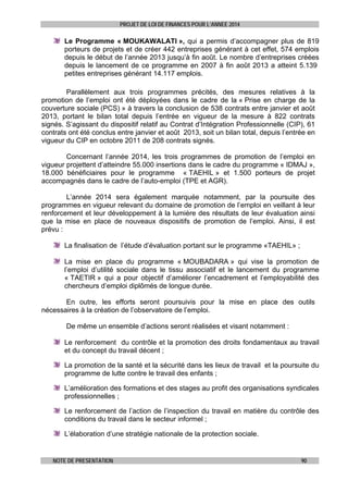 PROJET DE LOI DE FINANCES POUR L’ANNEE 2014

Le Programme « MOUKAWALATI », qui a permis d’accompagner plus de 819
porteurs de projets et de créer 442 entreprises générant à cet effet, 574 emplois
depuis le début de l’année 2013 jusqu’à fin août. Le nombre d’entreprises créées
depuis le lancement de ce programme en 2007 à fin août 2013 a atteint 5.139
petites entreprises générant 14.117 emplois.
Parallèlement aux trois programmes précités, des mesures relatives à la
promotion de l’emploi ont été déployées dans le cadre de la « Prise en charge de la
couverture sociale (PCS) » à travers la conclusion de 538 contrats entre janvier et août
2013, portant le bilan total depuis l’entrée en vigueur de la mesure à 822 contrats
signés. S’agissant du dispositif relatif au Contrat d’Intégration Professionnelle (CIP), 61
contrats ont été conclus entre janvier et août 2013, soit un bilan total, depuis l’entrée en
vigueur du CIP en octobre 2011 de 208 contrats signés.
Concernant l’année 2014, les trois programmes de promotion de l’emploi en
vigueur projettent d’atteindre 55.000 insertions dans le cadre du programme « IDMAJ »,
18.000 bénéficiaires pour le programme « TAEHIL » et 1.500 porteurs de projet
accompagnés dans le cadre de l’auto-emploi (TPE et AGR).
L’année 2014 sera également marquée notamment, par la poursuite des
programmes en vigueur relevant du domaine de promotion de l’emploi en veillant à leur
renforcement et leur développement à la lumière des résultats de leur évaluation ainsi
que la mise en place de nouveaux dispositifs de promotion de l’emploi. Ainsi, il est
prévu :
La finalisation de l’étude d’évaluation portant sur le programme «TAEHIL» ;
La mise en place du programme « MOUBADARA » qui vise la promotion de
l’emploi d’utilité sociale dans le tissu associatif et le lancement du programme
« TAETIR » qui a pour objectif d’améliorer l’encadrement et l’employabilité des
chercheurs d’emploi diplômés de longue durée.
En outre, les efforts seront poursuivis pour la mise en place des outils
nécessaires à la création de l’observatoire de l’emploi.
De même un ensemble d’actions seront réalisées et visant notamment :
Le renforcement du contrôle et la promotion des droits fondamentaux au travail
et du concept du travail décent ;
La promotion de la santé et la sécurité dans les lieux de travail et la poursuite du
programme de lutte contre le travail des enfants ;
L’amélioration des formations et des stages au profit des organisations syndicales
professionnelles ;
Le renforcement de l’action de l’inspection du travail en matière du contrôle des
conditions du travail dans le secteur informel ;
L’élaboration d’une stratégie nationale de la protection sociale.

NOTE DE PRESENTATION

90

 