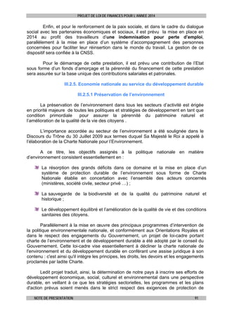 PROJET DE LOI DE FINANCES POUR L’ANNEE 2014

Enfin, et pour le renforcement de la paix sociale, et dans le cadre du dialogue
social avec les partenaires économiques et sociaux, il est prévu la mise en place en
2014 au profit des travailleurs d’une indemnisation pour perte d’emploi,
parallèlement à la mise en place d’un système d’accompagnement des personnes
concernées pour faciliter leur réinsertion dans le monde du travail. La gestion de ce
dispositif sera confiée à la CNSS.
Pour le démarrage de cette prestation, il est prévu une contribution de l’Etat
sous forme d’un fonds d’amorçage et la pérennité du financement de cette prestation
sera assurée sur la base unique des contributions salariales et patronales.
III.2.5. Economie nationale au service du développement durable
III.2.5.1 Préservation de l’environnement
La préservation de l’environnement dans tous les secteurs d’activité est érigée
en priorité majeure de toutes les politiques et stratégies de développement en tant que
condition primordiale
pour assurer la pérennité du patrimoine naturel et
l’amélioration de la qualité de la vie des citoyens .
L’importance accordée au secteur de l’environnement a été soulignée dans le
Discours du Trône du 30 Juillet 2009 aux termes duquel Sa Majesté le Roi a appelé à
l’élaboration de la Charte Nationale pour l’Environnement.
A ce titre, les objectifs assignés à la politique nationale en matière
d’environnement consistent essentiellement en :
La résorption des grands déficits dans ce domaine et la mise en place d’un
système de protection durable de l’environnement sous forme de Charte
Nationale établie en concertation avec l’ensemble des acteurs concernés
(ministères, société civile, secteur privé …) ;
La sauvegarde de la biodiversité et de la qualité du patrimoine naturel et
historique ;
Le développement équilibré et l’amélioration de la qualité de vie et des conditions
sanitaires des citoyens.
Parallèlement à la mise en œuvre des principaux programmes d’intervention de
la politique environnementale nationale, et conformément aux Orientations Royales et
dans le respect des engagements du Gouvernement, un projet de loi-cadre portant
charte de l’environnement et de développement durable a été adopté par le conseil du
Gouvernement. Cette loi-cadre vise essentiellement à décliner la charte nationale de
l'environnement et du développement durable en conférant une assise juridique à son
contenu : c'est ainsi qu'il intègre les principes, les droits, les devoirs et les engagements
proclamés par ladite Charte.
Ledit projet traduit, ainsi, la détermination de notre pays à inscrire ses efforts de
développement économique, social, culturel et environnemental dans une perspective
durable, en veillant à ce que les stratégies sectorielles, les programmes et les plans
d'action prévus soient menés dans le strict respect des exigences de protection de
NOTE DE PRESENTATION

91

 
