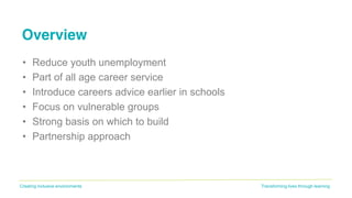 Transforming lives through learningCreating inclusive environments
Overview
• Reduce youth unemployment
• Part of all age career service
• Introduce careers advice earlier in schools
• Focus on vulnerable groups
• Strong basis on which to build
• Partnership approach
 