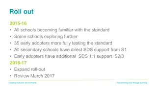 Transforming lives through learningCreating inclusive environments
Roll out
2015-16
• All schools becoming familiar with the standard
• Some schools exploring further
• 35 early adopters more fully testing the standard
• All secondary schools have direct SDS support from S1
• Early adopters have additional SDS 1:1 support S2/3
2016-17
• Expand roll-out
• Review March 2017
 