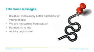 Transforming lives through learningCreating inclusive environments
Take home messages
• It’s about measurably better outcomes for
young people
• We are not starting from scratch
• Partnership is key
• Activity begins now!
 