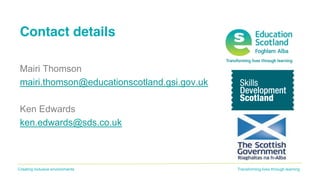 Transforming lives through learningCreating inclusive environments
Contact details
Mairi Thomson
mairi.thomson@educationscotland.gsi.gov.uk
Ken Edwards
ken.edwards@sds.co.uk
 