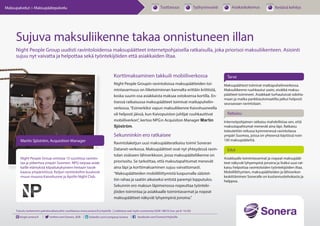 “
Korttimaksaminen takkuili mobiiliverkossa
Night People Groupin ravintoloissa maksupäätteiden toi-
mintavarmuus on liiketoiminnan kannalta erittäin kriittistä,
koska suurin osa asiakkaista maksaa ostoksensa kortilla. En-
tisessä ratkaisussa maksupäätteet toimivat matkapuhelin-
verkossa.“Esimerkiksi vapun maksuliikenne Kaivohuoneella
oli helposti jäissä, kun Kaivopuiston juhlijat ruuhkauttivat
mobiiliverkon”, kertoo NPG:n Acquisiton Manager Martin
Sjöström.
Sekunninkin ero ratkaisee
Ravintolaketjun uusi maksupääteratkaisu toimii Soneran
DataNet-verkossa. Maksupäätteet ovat nyt yhteydessä
ravintolan sisäiseen lähiverkkoon, jossa maksupääteliiken-
ne on priorisoitu. Se tarkoittaa, että maksutapahtumat
menevät aina läpi ja korttimaksaminen sujuu vaivattomasti.
“Maksupäätteiden mobiililiittymistä luopumalla säästet-
tiin rahaa ja saatiin aikaiseksi entistä parempi lopputulos.
Sekunnin ero maksun läpimenossa nopeuttaa työnteki-
jöiden toimintaa ja asiakkaalle toimintavarmat ja nopeat
maksupäätteet näkyvät lyhyempinä jonoina.”
Tarve
Ratkaisu
Edut
Sujuva maksuliikenne takaa onnistuneen illan
Night People Group uudisti ravintoloidensa maksupäätteet internetpohjaisella ratkaisulla, joka priorisoi maksuliikenteen. Asiointi
sujuu nyt vaivatta ja helpottaa sekä työntekijöiden että asiakkaiden iltaa.
Maksupäätteet toimivat matkapuhelinverkossa.
Maksuliikenne ruuhkautui usein, eivätkä maksu-
päätteet toimineet. Asiakkaat turhautuivat odotta-
maan ja matka pankkiautomaatilta jatkui helposti
seuraavaan ravintolaan.
Martin Sjöström, Acquisition Manager
Suljetun yritysverkon ratkaisu mahdollistaa sen,
että maksutapahtumat ovat etusijalla ja menevät
aina läpi. Ratkaisu toteutettiin reilussa kymmenes-
sä ravintolassa ympäri Suomea, joissa on yhteensä
käytössä noin 130 maksupäätettä.
Asiakkaalle toimintavarmat ja nopeat maksupäät-
teet näkyvät lyhyempinä jonoina ja lisäksi uusi rat-
kaisu helpottaa ravintoloiden työntekijöiden iltaa.
Mobiililiittymien, maksupäätteiden ja lähiverkon
keskittäminen Soneralle on kustannustehokasta ja
helppoa.
Night People Group omistaa 13 suosittua ravinto-
laa ja yökerhoa ympäri Suomen. NPG tarjoaa asiak-
kaille elämyksiä kilpailukykyiseen hintaan tasok-
kaassa ympäristössä. Ketjun ravintoloihin kuuluvat
muun muassa Kaivohuone ja Apollo Night Club.
Tutustu tarkemmin palveluratkaisuihin osoitteessa www.sonera.fi/yrityksille | Lisätietoa saat myös numerosta 0200 18818 (ma–pe 8–16.30)
blogit.sonera.fi twitter.com/Sonera_B2B linkedin.com/company/sonera facebook.com/SoneraYrityksille
Tuottavuus Työhyvinvointi Asiakaskokemus Kestävä kehitysMaksupalvelut > Maksupäätepalvelu
 