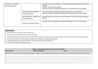 componentes, verificação e
teste de equipamentos
- Atividade somente será realizada com acompanhamento, sendo proibido realizar de forma
individual;
- Proibido o uso de adornos metálicos;
- Utilizar ferramentas e equipamentos adequados e em perfeito estado de conservação
Queda e projeção de materiais e
equipamentos contra
- Usar EPIs: Capacete com jugular, Óculos de Segurança e Luva de Vaqueta
- Utilizar ferramentas e equipamentos adequados e em perfeito estado de conservação
Risco Ergonômico – exigência de
postura inadequada
- Não permanecer por muito tempo na mesma posição e manter postura ereta sempre que
possível
Contato com produtos Químicos
- Usar EPIs: Óculos de Segurança, Respirador Descartável PFF2 e Luva Látex Nitrílico
OBSERVAÇÕES:
a) Atividade deverá ser programada e autorizada pelo CCO
b) Comunicar o início da atividade ao CCO, via Rádio Comunicador;
c) Realizar obrigatoriamente avaliação prévia do local antes do início da atividade, verificando possíveis riscos potenciais, que possam comprometer a realização da atividade;
d) Em casos de risco grave e iminente à saúde e integridade física do trabalhador, a atividade será paralisada;
e) Todo pessoal envolvido na atividade deve estar sem adornos metálicos (Relógio, Anel, Aliança, etc..);
f) A APR deverá ser discutida e entendida por todos.
Dados a serem preenchidos antes do início dos trabalhos:
Número da O.S. Data da Atividade: Local:
INSPEÇÃO NO LOCAL: (Utilize este espaço para registrar situações e riscos identificados pela equipe e não constantes na APR e demais observações necessárias)
.........................................................................................................................................................................................................................................................................
.........................................................................................................................................................................................................................................................................
.........................................................................................................................................................................................................................................................................
.........................................................................................................................................................................................................................................................................
..............................................................................................................................................................................................................................
 