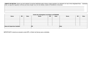 DIREITO DE RECUSA: Informo que não realizarei os serviços destinados pelos motivos a seguir expostos, por colocarem em risco minha integridade física. Apresento
ainda, as seguintes sugestões corretivas para essa situação, que uma vez adotada, estarão me habilitando a reiniciá-las:
.........................................................................................................................................................................................................................................................................
.........................................................................................................................................................................................................................................................................
.........................................................................................................................................................................................................................................................................
.........................................................................................................................................................................................................................................................................
Ciente dos empregados envolvidos na ATIVIDADE
Nome RE Visto Nome RE Visto Nome RE Visto
Nome do Supervisor Imediato RE Visto
IMPORTANTE: deverá ser anexado a esta APR, a Ordem de Serviço para a atividade.
 