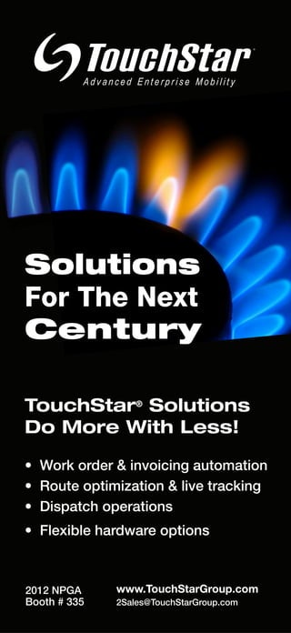 ®




Solutions
For The Next
Century

TouchStar® Solutions
Do More With Less!

• Work order & invoicing automation
• Route optimization & live tracking
• Dispatch operations
• Flexible hardware options



2012 NPGA     www.TouchStarGroup.com
Booth # 335   2Sales@TouchStarGroup.com
 