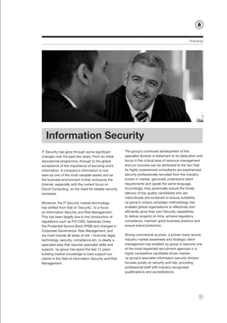 Practices




   Information Security
IT Security has gone through some significant           The group’s continued development of this
changes over the past few years. From an initial        specialist division is testament to its dedication and
educational programme, through to the global            focus in this critical area of resource management
acceptance of the importance of securing one’s          and our success can be attributed to the fact that
information. A company’s information is now             its highly experienced consultants are experienced
seen as one of the most valuable assets and as          security professionals recruited from the industry,
the business environment further embraces the           known in market, genuinely understand client
Internet, especially with the current focus on          requirements and speak the same language.
Cloud Computing, so the need for reliable security      Accordingly, they perennially ensure the timely
increases.                                              delivery of top quality candidates who are
                                                        meticulously pre-screened to ensure suitability.
Moreover, the IT Security market terminology            np group’s unique campaign methodology has
has shifted from that of ‘Security’, to a focus         enabled global organisations to effectively and
on Information Security and Risk Management.            efficiently grow their own Security capabilities
This has been largely due to the introduction of        to deliver projects on time, achieve regulatory
regulations such as PCI DSS, Sarbanes Oxley,            compliance, maintain good business practice and
the Prudential Source Book (PSB) and changes in         ensure brand protection.
Corporate Governance. Risk Management, and
we must include all areas of risk – financial, legal,   Strong commercial acumen, a proven track record,
technology, security, compliance etc, is clearly a      industry market awareness and strategic client
specialist area that requires specialist skills and     management has enabled np group to become one
support. np group has spent the last 12 years           of the most respected recruitment agencies in a
building market knowledge to best support our           highly competitive candidate driven market.
clients in the field of Information Security and Risk   np group’s specialist information security division
Management.                                             focuses purely on security and risk, providing
                                                        professional staff with industry-recognised
                                                        qualifications and accreditations.




                                                                                                            9
 