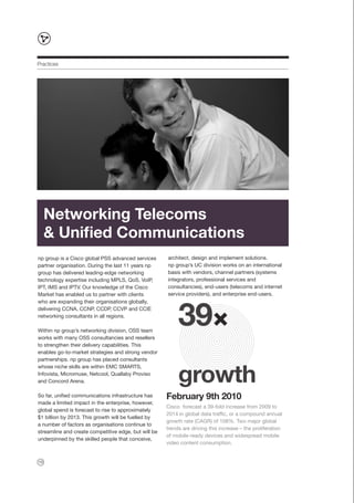 Practices




     Networking Telecoms
     & Unified Communications
np group is a Cisco global PSS advanced services      architect, design and implement solutions.
partner organisation. During the last 11 years np     np group’s UC division works on an international
group has delivered leading-edge networking           basis with vendors, channel partners (systems
technology expertise including MPLS, QoS, VoIP,       integrators, professional services and
IPT, IMS and IPTV. Our knowledge of the Cisco         consultancies), end-users (telecoms and internet
Market has enabled us to partner with clients         service providers), and enterprise end-users.




                                                           39
who are expanding their organisations globally,
delivering CCNA, CCNP, CCDP, CCVP and CCIE
networking consultants in all regions.

Within np group’s networking division, OSS team
works with many OSS consultancies and resellers
to strengthen their delivery capabilities. This
enables go-to-market strategies and strong vendor
partnerships. np group has placed consultants



                                                           growth
whose niche skills are within EMC SMARTS,
Infovista, Micromuse, Netcool, Quallaby Proviso
and Concord Arena.

So far, unified communications infrastructure has     February 9th 2010
made a limited impact in the enterprise, however,
                                                      Cisco forecast a 39-fold increase from 2009 to
global spend is forecast to rise to approximately
                                                      2014 in global data traffic, or a compound annual
$1 billion by 2013. This growth will be fuelled by
                                                      growth rate (CAGR) of 108%. Two major global
a number of factors as organisations continue to
                                                      trends are driving this increase – the proliferation
streamline and create competitive edge, but will be
                                                      of mobile-ready devices and widespread mobile
underpinned by the skilled people that conceive,
                                                      video content consumption.


10
 