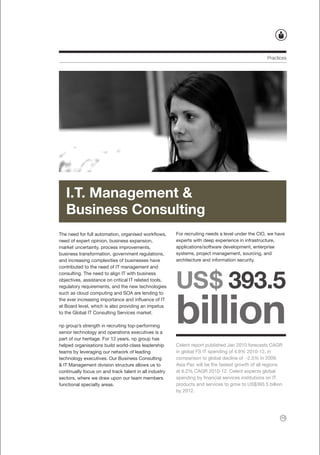 Practices




   I.T. Management &
   Business Consulting
The need for full automation, organised workflows,      For recruiting needs a level under the CIO, we have
need of expert opinion, business expansion,             experts with deep experience in infrastructure,
market uncertainty, process improvements,               applications/software development, enterprise
business transformation, government regulations,        systems, project management, sourcing, and
and increasing complexities of businesses have          architecture and information security.
contributed to the need of IT management and



                                                        US$ 393.5
consulting. The need to align IT with business
objectives, assistance on critical IT related tools,
regulatory requirements, and the new technologies




                                                        billion
such as cloud computing and SOA are lending to
the ever increasing importance and influence of IT
at Board level, which is also providing an impetus
to the Global IT Consulting Services market.

np group’s strength in recruiting top-performing
senior technology and operations executives is a
part of our heritage. For 12 years, np group has
helped organisations build world-class leadership       Celent report published Jan 2010 forecasts CAGR
teams by leveraging our network of leading              in global FS IT spending of 4.9% 2010-12, in
technology executives. Our Business Consulting          comparison to global decline of -2.5% in 2009.
& IT Management division structure allows us to         Asia Pac will be the fastest growth of all regions
continually focus on and track talent in all industry   at 6.2% CAGR 2010-12. Celent expects global
sectors, where we draw upon our team members            spending by financial services institutions on IT
functional specialty areas.                             products and services to grow to US$393.5 billion
                                                        by 2012.




                                                                                                         13
 