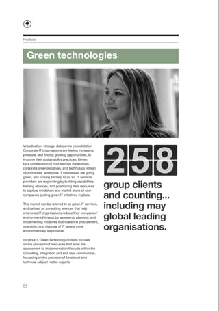 Practices




     Green technologies




Virtualisation, storage, datacentre consolidation
Corporate IT organisations are feeling increasing
pressure, and finding growing opportunities, to
improve their sustainability practices. Driven
by a combination of cost savings imperatives,
corporate green initiatives, and technology refresh
opportunities, enterprise IT businesses are going
green, and looking for help to do so. IT services

                                                       group clients
providers are responding by building capabilities,
forming alliances, and positioning their resources
to capture mindshare and market share of user
companies putting green IT initiatives in place.
                                                       and counting...
This market can be referred to as green IT services,
and defined as consulting services that help           including may
                                                       global leading
enterprise IT organisations reduce their companies’
environmental impact by assessing, planning, and
implementing initiatives that make the procurement,
operation, and disposal of IT assets more
environmentally responsible.
                                                       organisations.
np group’s Green Technology division focuses
on the provision of resources that span the
assessment to implementation lifecycle within the
consulting, integration and end user communities,
focussing on the provision of functional and
technical subject matter experts.




14
 