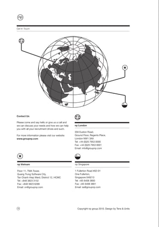 Get In Touch




Contact Us

Please come and say hello or give us a call and
we can discuss your needs and how we can help     np London
you with all your recruitment drives and such.
                                                  350 Euston Road,
For more information please visit our website:    Ground Floor, Regents Place,
www.groupnp.com                                   London NW1 3AX
                                                  Tel: +44 (0)20 7953 0000
                                                  Fax: +44 (0)20 7953 0001
                                                  Email: info@groupnp.com




np Vietnam                                        np Singapore

Floor 11, TMA Tower,                              1 Fullerton Road #02-01
Quang Trung Software City,                        One Fullerton,
Tan Chanh Hiep Ward, District 12, HCMC            Singapore 049213
Tel: +848 3823 3152                               Tel: +65 6408 3800
Fax: +848 3823 6288                               Fax: +65 6408 3801
Email: vn@groupnp.com                             Email: ss@groupnp.com




16                                                  Copyright np group 2010. Design by Tens & Units
 