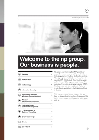 Company Overview 2010




Welcome to the np group.
Our business is people.
                                We are an award-winning top 100* provider of
Overview                   2    search & contract resource solutions within the
                                technology, communications & education sectors.
                                The np group is market leader for the delivery of
How we work                4
                                specialist ICT skills through the unique ‘campaign
                                delivery’ model & has a proven track record of
                                successful international campaigns across EMEA,
Methodology                6
                                North America, Latin America & Asia Pacific for
                                world-class organisations including Logica, Cisco
Information Security       9    & Deloitte.


Networking Telecoms             This is an overview of the services we offer and
                           10
& Unified Communications        how we go about delivering them. If you would like
                                to know more please don’t hesitate to get in touch
Windows                    11   with us.
& Distributed Computing

Enterprise Apps &          12
Software Development

I.T. Management &          13
Business Consulting


Green Technology           14



Clients                    15



Get in touch               16
                                                                                     1
 