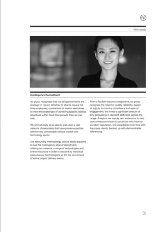 Methodolgy




Contingency Recruitment

np group recognises that not all appointments are       From a flexible resource perspective, np group
strategic in nature. Whether its clients require full   recognise the need for quality, reliability, speed
time employees, contractors or interim executives       of supply, in-country compliancy and ease of
to meet the challenges of achieving specific tactical   engagement; we invest a significant amount of
objectives within fixed time periods then we can        time populating in-demand skill pools across the
help.                                                   range of regions we supply, and endeavour to only
                                                        use contractors known to us and/or who have an
We are fortunate to be able to call upon a vast         excellent reputation, one established over time with
network of associates that have proven expertise        top-class clients, backed up with demonstrable
within every conceivable vertical market and            referencing.
technology sector.

Our resourcing methodology can be easily adjusted
to suit the contingency style of recruitment,
utilising our network, a range of technologies and
online resources in order to secure key individual
executives or technologists, or for the recruitment
of entire project delivery teams.




                                                                                                          7
 