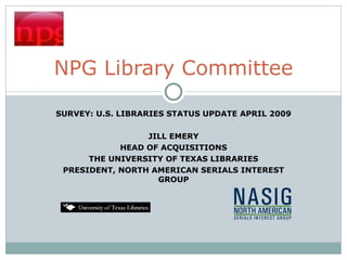 SURVEY: U.S. LIBRARIES STATUS UPDATE APRIL 2009 JILL EMERY HEAD OF ACQUISITIONS THE UNIVERSITY OF TEXAS LIBRARIES PRESIDENT, NORTH AMERICAN SERIALS INTEREST GROUP NPG Library Committee 