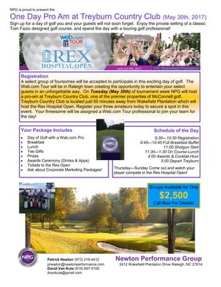 NPG is proud to present the
One Day Pro Am at Treyburn Country Club (May 30th, 2017)
Sign up for a day of golf you and your guests will not soon forget. Enjoy the private setting of a classic
Tom Fazio designed golf course, and spend the day with a touring golf professional!
Patrick Newton (973) 216-4412 Newton Performance Group
pnewton@newtonperformance.com 2412 Wakefield Plantation Drive Raleigh, NC 27614
David Van Kula (919) 697-5100
dvankula@gmail.com
June 1st-4th, 2017
Registration
A select group of foursomes will be accepted to participate in this exciting day of golf. The
Web.com Tour will be in Raleigh town creating the opportunity to entertain your select
guests in an unforgettable way. On Tuesday (May 30th) of tournament week NPG will host
a pro-am at Treyburn Country Club, one of the premier properties of McConnell golf.
Treyburn Country Club is located just 50 minutes away from Wakefield Plantation which will
host the Rex Hospital Open. Register your three amateurs today to secure a spot in this
event. Your threesome will be assigned a Web.com Tour professional to join your team for
the day!
Groups Available for Only
$2,500
Call Now For Details!
Your Package Includes
 Day of Golf with a Web.com Pro
 Breakfast
 Lunch
 Tee Gifts
 Prizes
 Awards Ceremony (Drinks & Apps)
 Tickets to the Rex Open
 Ask about Corporate Marketing Packages!
Schedule of the Day
9:30—10:30 Registration
9:45—10:45 Full Breakfast Buffet
11:00 Shotgun Start
11:30—1:30 On Course Lunch
4:00 Awards & Cocktail Hour
5:00 Depart Treyburn
Thursday—Sunday Come out and watch your
player compete in the Rex Hospital Open!
 