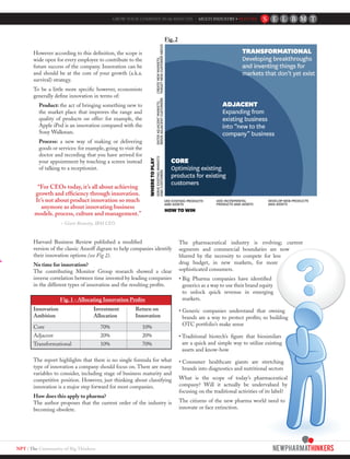 NPT | The Community of Big Thinkers
However according to this definition, the scope is
wide open for every employee to contribute to the
future success of the company. Innovation can be
and should be at the core of your growth (a.k.a.
survival) strategy.
To be a little more specific however, economists
generally define innovation in terms of:
Product: the act of bringing something new to
the market place that improves the range and
quality of products on offer: for example, the
Apple iPod is an innovation compared with the
Sony Walkman.
Process: a new way of making or delivering
goods or services: for example, going to visit the
doctor and recording that you have arrived for
your appointment by touching a screen instead
of talking to a receptionist.
“For CEOs today, it’s all about achieving
growth and efficiency through innovation.
It’s not about product innovation so much
anymore as about innovating business
models. process, culture and management.”
~ Ginni Rometty, IBM CEO
Harvard Business Review published a modified
version of the classic Ansoff digram to help companies identify
their innovation options (see Fig 2).
No time for innovation?
The contributing Monitor Group research showed a clear
inverse correlation between time invested by leading companies
in the different types of innovation and the resulting profits.
Fig. 1 - Allocating Innovation Profits
Innovation	 Investment	 Return on
Ambition	 Allocation	 Innovation
Core		 70%		 10%
Adjacent		 20%		 20%
Transformational		 10%		 70%
The report highlights that there is no single formula for what
type of innovation a company should focus on. There are many
variables to consider, including stage of business maturity and
competitive position. However, just thinking about classifying
innovation is a major step forward for most companies.
How does this apply to pharma?
The author proposes that the current order of the industry is
becoming obsolete.
The pharmaceutical industry is evolving; current
segments and commercial boundaries are now
blurred by the necessity to compete for less
drug budget, in new markets, for more
sophisticated consumers.
• Big Pharma companies have identified
generics as a way to use their brand equity
to unlock quick revenue in emerging
markets.
• Generic companies understand that owning
brands are a way to protect profits; so building
OTC portfolio’s make sense
• Traditional biotech’s figure that biosimilars
are a quick and simple way to utilize existing
assets and know-how
• Consumer healthcare giants are stretching
brands into diagnostics and nutritional sectors
What is the scope of today’s pharmaceutical
company? Will it actually be undervalued by
focusing on the traditional activities of its label?
The citizens of the new pharma world need to
innovate or face extinction.
GROW YOUR COMPANY IN 60 MINUTES - MULTI INDUSTRY • FEATURE
Fig. 2
 