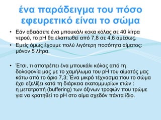ένα παράδειγμα του πόσο εφευρετικό είναι το σώμα Εάν αδειάσετε ένα μπουκάλι κοκα κόλας σε 40 λίτρα νερού, το pH θα ελαττωθεί από 7,8 σε 4,6 αμέσως.  Εμείς όμως έχουμε πολύ λιγότερη ποσότητα αίματος: μόνον 5 λίτρα.  Έτσι, τι αποτρέπει ένα μπουκάλι κόλας από τη δολοφονία μας με το χαμήλωμα του pH του αίματός μας κάτω από το όριο 7,3; Ένα μικρό τέχνασμα που το σώμα έχει εξελίξει κατά τη διάρκεια εκατομμυρίων ετών :  η μετατροπή ( buffering ) των όξινων τροφών που τρώμε για να κρατηθεί το pH στο αίμα σχεδόν πάντα ίδιο.  