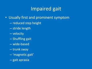 Impaired gait Usually first and prominent symptom reduced step height stride length velocity Shuffling gait wide-based  trunk sway ‘ magnetic gait’ gait apraxia 
