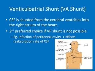 Venticuloatrial Shunt (VA Shunt) CSF is shunted from the cerebral ventricles into the right atrium of the heart. 2 nd  preferred choice if VP shunt is not possible Eg. Infection of peritoneal cavity -> affects reabsorption rate of CSF 