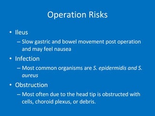 Operation Risks Ileus Slow gastric and bowel movement post operation and may feel nausea Infection Most common organisms are  S. epidermidis and S. aureus Obstruction Most often due to the head tip is obstructed with cells, choroid plexus, or debris.  