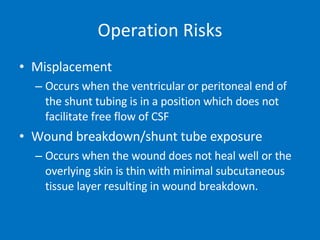 Operation Risks Misplacement Occurs when the ventricular or peritoneal end of the shunt tubing is in a position which does not facilitate free flow of CSF Wound breakdown/shunt tube exposure Occurs when the wound does not heal well or the overlying skin is thin with minimal subcutaneous tissue layer resulting in wound breakdown.  