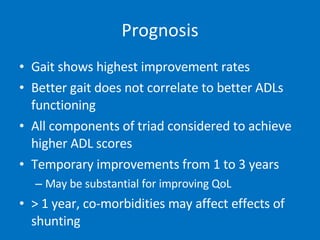 Prognosis Gait shows highest improvement rates Better gait does not correlate to better ADLs functioning All components of triad considered to achieve higher ADL scores Temporary improvements from 1 to 3 years May be substantial for improving QoL > 1 year, co-morbidities may affect effects of shunting 