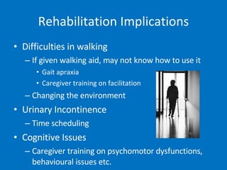 Rehabilitation Implications Difficulties in walking If given walking aid, may not know how to use it  Gait apraxia Caregiver training on facilitation Changing the environment Urinary Incontinence Time scheduling Cognitive Issues Caregiver training on psychomotor dysfunctions, behavioural issues etc. 