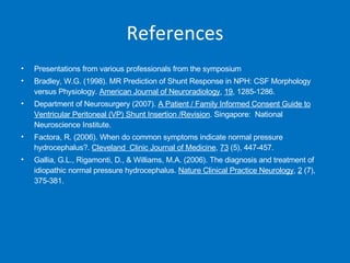 References Presentations from various professionals from the symposium Bradley, W.G. (1998). MR Prediction of Shunt Response in NPH: CSF Morphology versus Physiology.  American Journal of Neuroradiology ,  19 , 1285-1286. Department of Neurosurgery (2007).  A Patient / Family Informed Consent Guide to Ventricular Peritoneal (VP) Shunt Insertion /Revision .  Singapore:  National Neuroscience Institute. Factora, R. (2006). When do common symptoms indicate normal pressure hydrocephalus?.  Cleveland  Clinic Journal of Medicine ,  73  (5), 447-457. Gallia, G.L., Rigamonti, D., & Williams, M.A. (2006). The diagnosis and treatment of idiopathic normal pressure hydrocephalus.  Nature Clinical Practice Neurology ,  2  (7), 375-381. 