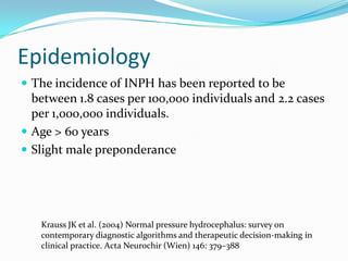 Epidemiology
 The incidence of INPH has been reported to be

between 1.8 cases per 100,000 individuals and 2.2 cases
per 1,000,000 individuals.
 Age > 60 years
 Slight male preponderance

Krauss JK et al. (2004) Normal pressure hydrocephalus: survey on
contemporary diagnostic algorithms and therapeutic decision-making in
clinical practice. Acta Neurochir (Wien) 146: 379–388

 