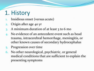 1. History
1.

2.
3.
4.

5.
6.

Insidious onset (versus acute)
Origin after age 40 yr
A minimum duration of at least 3 to 6 mo
No evidence of an antecedent event such as head
trauma, intracerebral hemorrhage, meningitis, or
other known causes of secondary hydrocephalus
Progression over time
No other neurological, psychiatric, or general
medical conditions that are sufficient to explain the
presenting symptoms

 