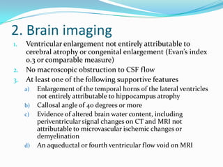 2. Brain imaging
Ventricular enlargement not entirely attributable to
cerebral atrophy or congenital enlargement (Evan’s index
0.3 or comparable measure)
2. No macroscopic obstruction to CSF flow
3. At least one of the following supportive features
1.

a)
b)
c)

d)

Enlargement of the temporal horns of the lateral ventricles
not entirely attributable to hippocampus atrophy
Callosal angle of 40 degrees or more
Evidence of altered brain water content, including
periventricular signal changes on CT and MRI not
attributable to microvascular ischemic changes or
demyelination
An aqueductal or fourth ventricular flow void on MRI

 