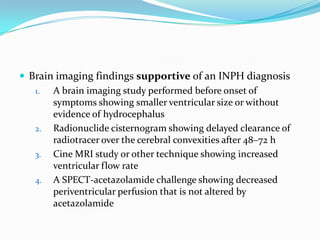  Brain imaging findings supportive of an INPH diagnosis
1.
A brain imaging study performed before onset of
symptoms showing smaller ventricular size or without
evidence of hydrocephalus
2. Radionuclide cisternogram showing delayed clearance of
radiotracer over the cerebral convexities after 48–72 h
3. Cine MRI study or other technique showing increased
ventricular flow rate
4. A SPECT-acetazolamide challenge showing decreased
periventricular perfusion that is not altered by
acetazolamide

 