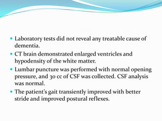  Laboratory tests did not reveal any treatable cause of

dementia.
 CT brain demonstrated enlarged ventricles and
hypodensity of the white matter.
 Lumbar puncture was performed with normal opening
pressure, and 30 cc of CSF was collected. CSF analysis
was normal.
 The patient’s gait transiently improved with better
stride and improved postural reflexes.

 