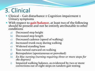 3. Clinical
 Clinical – Gait disturbance ± Cognition impairment ±

Urinary symptoms
 With respect to gait/balance, at least two of the following
should be present and not be entirely attributable to other
conditions
a)
b)
c)
d)
e)
f)
g)
h)
i)

Decreased step height
Decreased step length
Decreased cadence (speed of walking)
Increased trunk sway during walking
Widened standing base
Toes turned outward on walking
Retropulsion (spontaneous or provoked)
En bloc turning (turning requiring three or more steps for
180 degrees)
Impaired walking balance, as evidenced by two or more
corrections out of eight steps on tandem gait testing

 